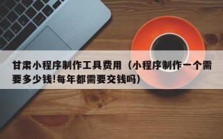 建湖甘肃小程序制作工具费用（小程序制作一个需要多少钱!每年都需要交钱吗）