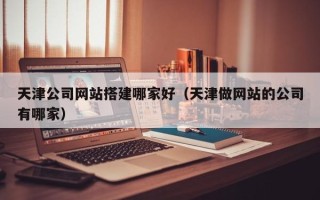 建湖天津公司网站搭建哪家好（天津做网站的公司有哪家）