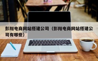 建湖彭阳电商网站搭建公司（彭阳电商网站搭建公司有哪些）
