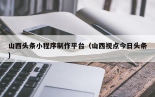 建湖山西头条小程序制作平台（山西视点今日头条）